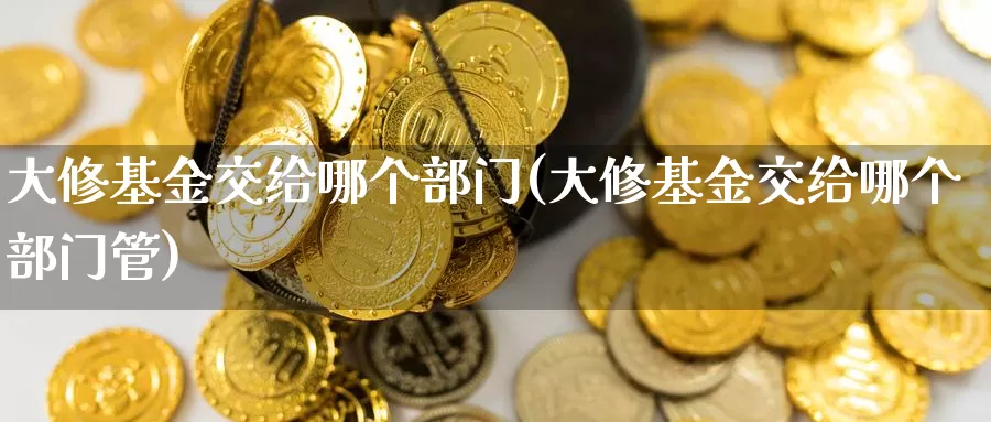 大修基金交给哪个部门(大修基金交给哪个部门管)_https://www.yicdns.com_外汇市场_第1张