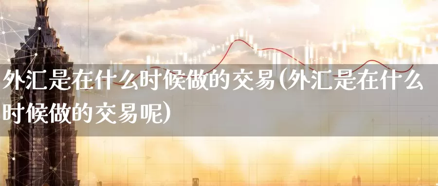 外汇是在什么时候做的交易(外汇是在什么时候做的交易呢)_https://www.yicdns.com_外汇市场_第1张