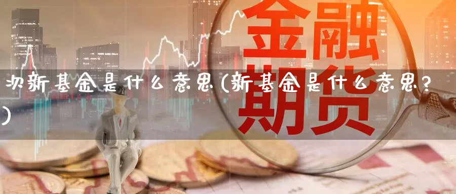 次新基金是什么意思(新基金是什么意思?)_https://www.yicdns.com_外汇市场_第1张