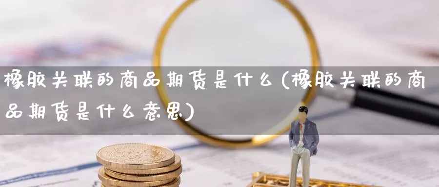 橡胶关联的商品期货是什么(橡胶关联的商品期货是什么意思)_https://www.yicdns.com_国际期货_第1张