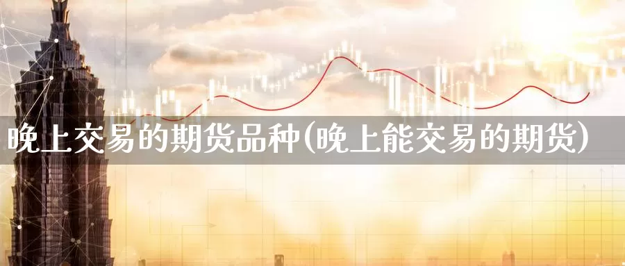 晚上交易的期货品种(晚上能交易的期货)_https://www.yicdns.com_基金投资_第1张