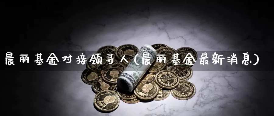 晨丽基金对接领寻人(晨丽基金最新消息)_https://www.yicdns.com_外汇市场_第1张