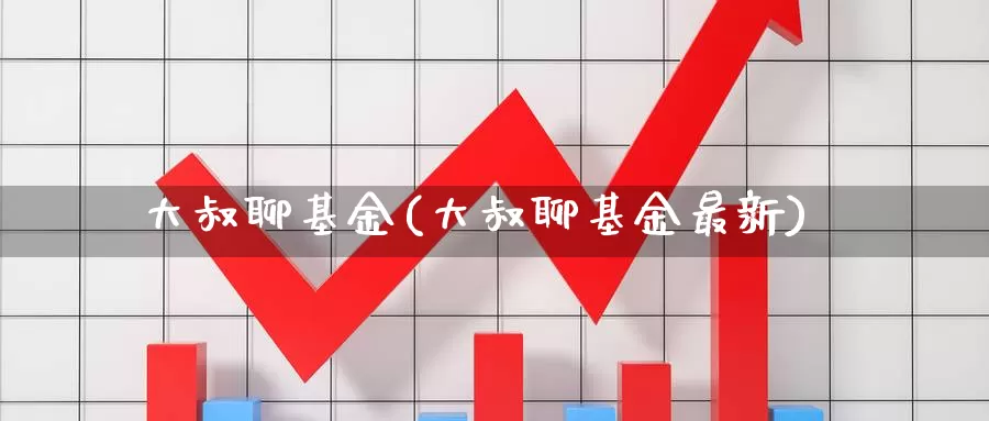 大叔聊基金(大叔聊基金最新)_https://www.yicdns.com_外汇市场_第1张